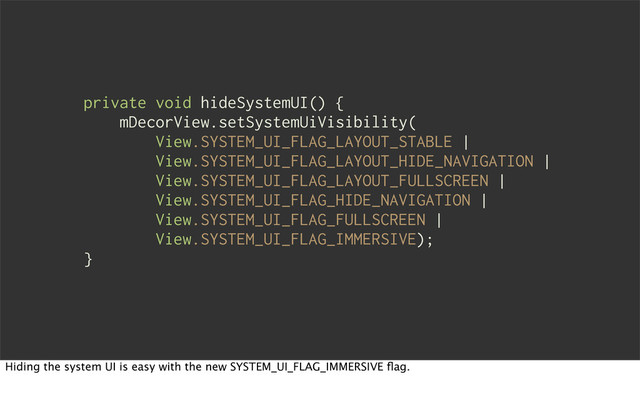 private void hideSystemUI() {
mDecorView.setSystemUiVisibility(
View.SYSTEM_UI_FLAG_LAYOUT_STABLE |
View.SYSTEM_UI_FLAG_LAYOUT_HIDE_NAVIGATION |
View.SYSTEM_UI_FLAG_LAYOUT_FULLSCREEN |
View.SYSTEM_UI_FLAG_HIDE_NAVIGATION |
View.SYSTEM_UI_FLAG_FULLSCREEN |
View.SYSTEM_UI_FLAG_IMMERSIVE);
}
Hiding the system UI is easy with the new SYSTEM_UI_FLAG_IMMERSIVE ﬂag.
