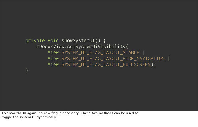 private void showSystemUI() {
mDecorView.setSystemUiVisibility(
View.SYSTEM_UI_FLAG_LAYOUT_STABLE |
View.SYSTEM_UI_FLAG_LAYOUT_HIDE_NAVIGATION |
View.SYSTEM_UI_FLAG_LAYOUT_FULLSCREEN);
}
To show the UI again, no new ﬂag is necessary. These two methods can be used to
toggle the system UI dynamically.
