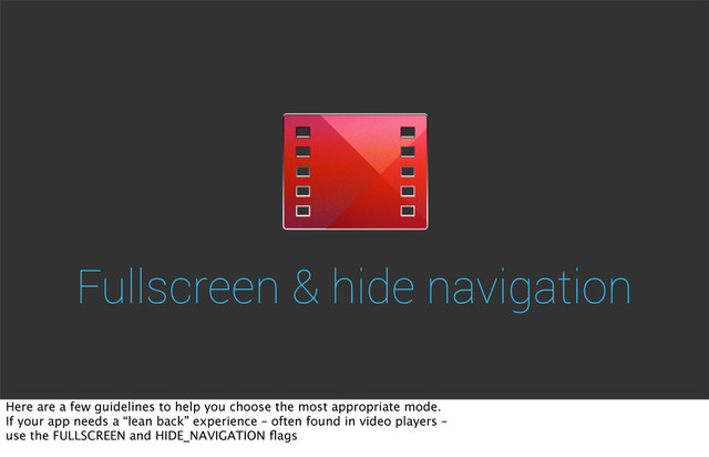 Fullscreen & hide navigation
Here are a few guidelines to help you choose the most appropriate mode.
If your app needs a “lean back” experience – often found in video players –
use the FULLSCREEN and HIDE_NAVIGATION ﬂags
