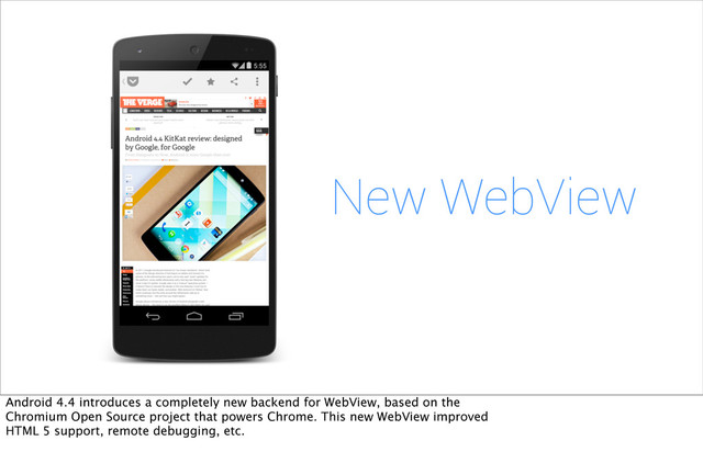 New WebView
Android 4.4 introduces a completely new backend for WebView, based on the
Chromium Open Source project that powers Chrome. This new WebView improved
HTML 5 support, remote debugging, etc.
