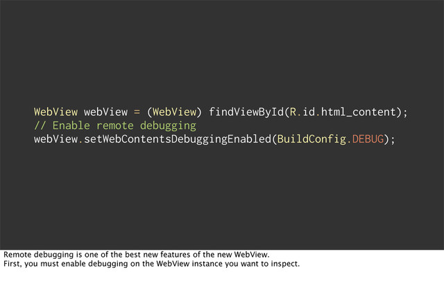 WebView webView = (WebView) findViewById(R.id.html_content);
// Enable remote debugging
webView.setWebContentsDebuggingEnabled(BuildConfig.DEBUG);
Remote debugging is one of the best new features of the new WebView.
First, you must enable debugging on the WebView instance you want to inspect.
