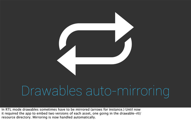 Drawables auto-mirroring
In RTL mode drawables sometimes have to be mirrored (arrows for instance.) Until now
it required the app to embed two versions of each asset, one going in the drawable-rtl/
resource directory. Mirroring is now handled automatically.
