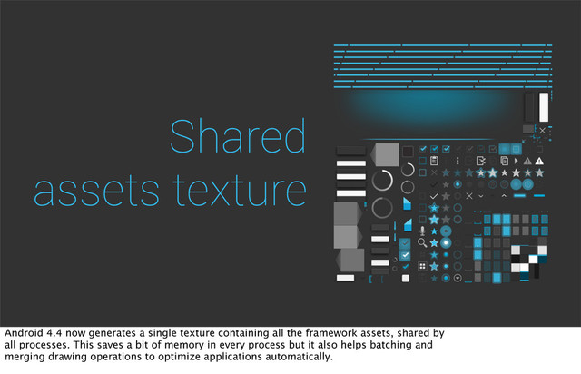 Shared
assets texture
Android 4.4 now generates a single texture containing all the framework assets, shared by
all processes. This saves a bit of memory in every process but it also helps batching and
merging drawing operations to optimize applications automatically.
