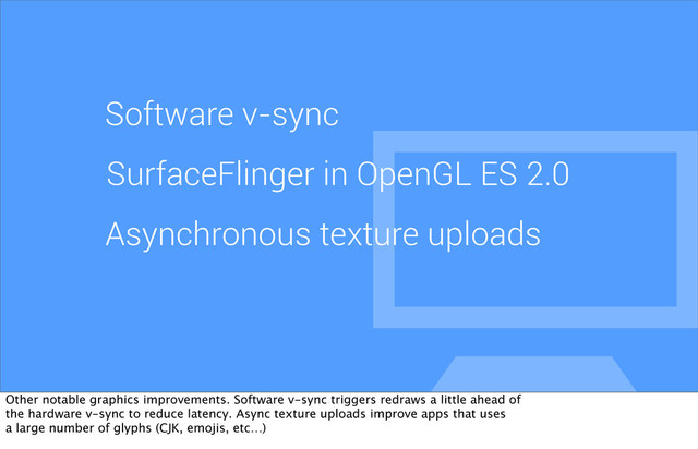 Software v-sync
SurfaceFlinger in OpenGL ES 2.0
Asynchronous texture uploads
Other notable graphics improvements. Software v-sync triggers redraws a little ahead of
the hardware v-sync to reduce latency. Async texture uploads improve apps that uses
a large number of glyphs (CJK, emojis, etc…)
