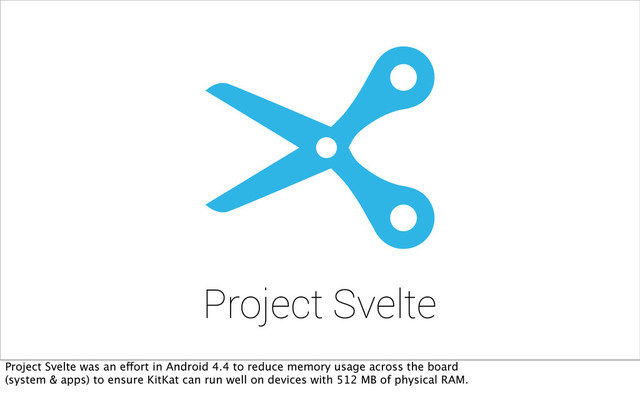 Project Svelte
Project Svelte was an effort in Android 4.4 to reduce memory usage across the board
(system & apps) to ensure KitKat can run well on devices with 512 MB of physical RAM.
