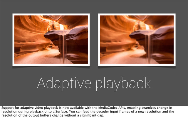 Adaptive playback
Support for adaptive video playback is now available with the MediaCodec APIs, enabling seamless change in
resolution during playback onto a Surface. You can feed the decoder input frames of a new resolution and the
resolution of the output buffers change without a signiﬁcant gap.
