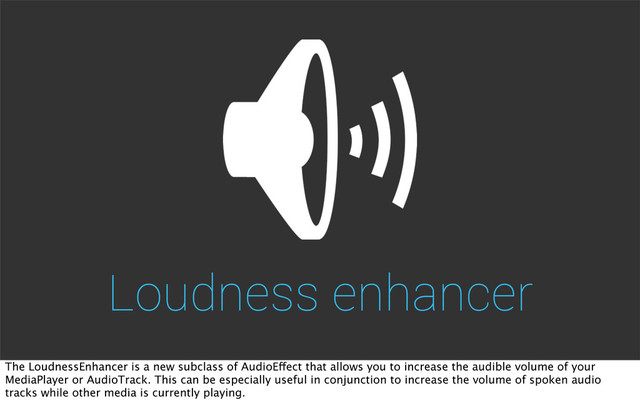 Loudness enhancer
The LoudnessEnhancer is a new subclass of AudioEffect that allows you to increase the audible volume of your
MediaPlayer or AudioTrack. This can be especially useful in conjunction to increase the volume of spoken audio
tracks while other media is currently playing.

