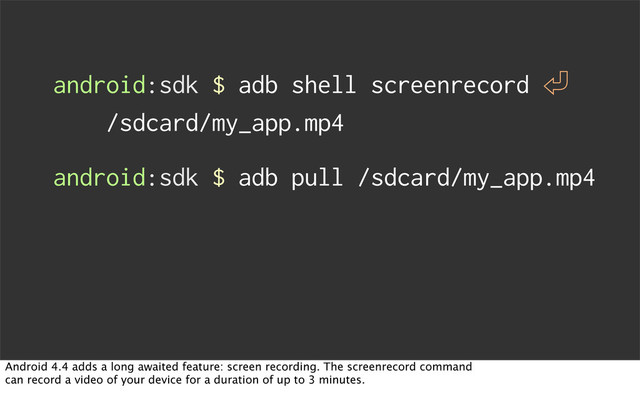 android:sdk $ adb shell screenrecord 㾑
/sdcard/my_app.mp4
android:sdk $ adb pull /sdcard/my_app.mp4
Android 4.4 adds a long awaited feature: screen recording. The screenrecord command
can record a video of your device for a duration of up to 3 minutes.

