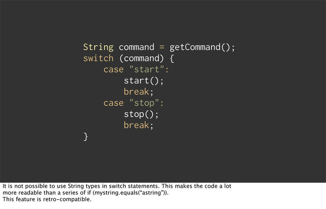 String command = getCommand();
switch (command) {
case "start":
start();
break;
case "stop":
stop();
break;
}
It is not possible to use String types in switch statements. This makes the code a lot
more readable than a series of if (mystring.equals(“astring”)).
This feature is retro-compatible.

