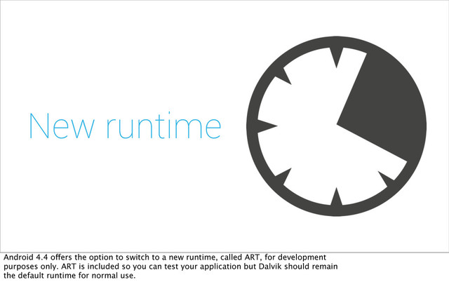 New runtime
Android 4.4 offers the option to switch to a new runtime, called ART, for development
purposes only. ART is included so you can test your application but Dalvik should remain
the default runtime for normal use.
