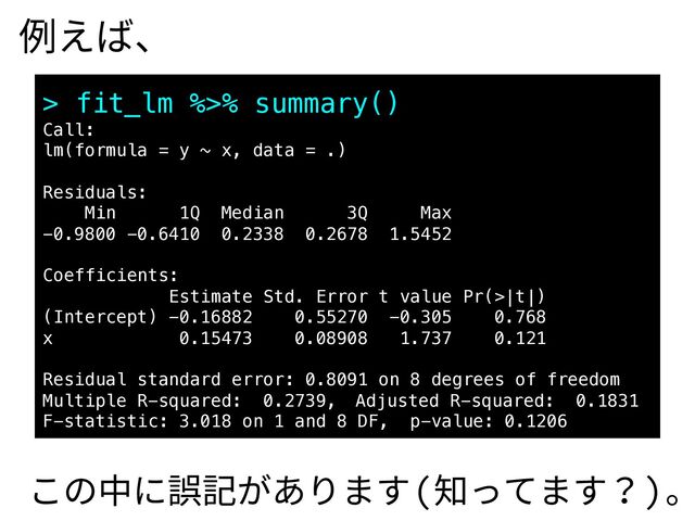 例えば、
> fit_lm %>% summary()
Call:
lm(formula = y ~ x, data = .)
Residuals:
Min 1Q Median 3Q Max
-0.9800 -0.6410 0.2338 0.2678 1.5452
Coefficients:
Estimate Std. Error t value Pr(>|t|)
(Intercept) -0.16882 0.55270 -0.305 0.768
x 0.15473 0.08908 1.737 0.121
Residual standard error: 0.8091 on 8 degrees of freedom
Multiple R-squared: 0.2739, Adjusted R-squared: 0.1831
F-statistic: 3.018 on 1 and 8 DF, p-value: 0.1206
この中に誤記があります(知ってます？)。

