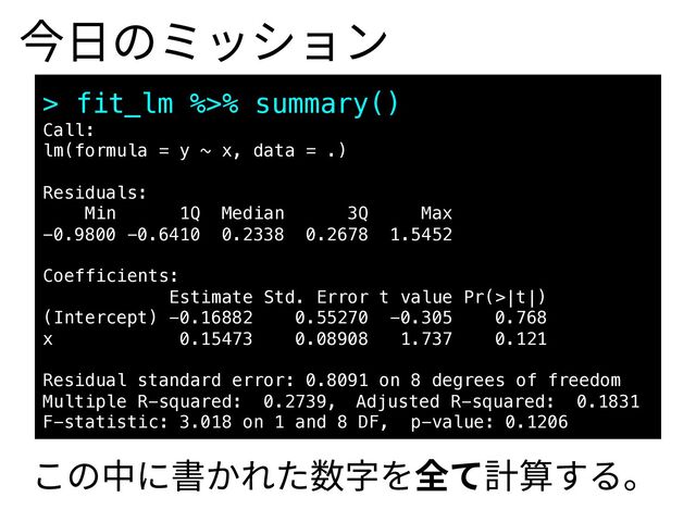 今⽇のミッション
> fit_lm %>% summary()
Call:
lm(formula = y ~ x, data = .)
Residuals:
Min 1Q Median 3Q Max
-0.9800 -0.6410 0.2338 0.2678 1.5452
Coefficients:
Estimate Std. Error t value Pr(>|t|)
(Intercept) -0.16882 0.55270 -0.305 0.768
x 0.15473 0.08908 1.737 0.121
Residual standard error: 0.8091 on 8 degrees of freedom
Multiple R-squared: 0.2739, Adjusted R-squared: 0.1831
F-statistic: 3.018 on 1 and 8 DF, p-value: 0.1206
この中に書かれた数字を全て計算する。
