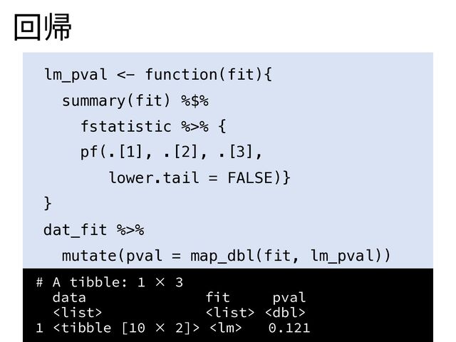 回帰
lm_pval <- function(fit){
summary(fit) %$%
fstatistic %>% {
pf(.[1], .[2], .[3],
lower.tail = FALSE)}
}
dat_fit %>%
mutate(pval = map_dbl(fit, lm_pval))
# A tibble: 1 × 3
data fit pval
  
1   0.121
