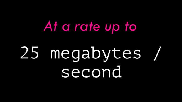 25 megabytes /
second
At a rate up to
