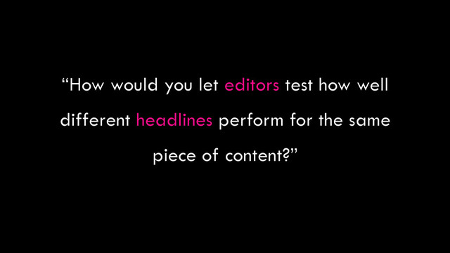“How would you let editors test how well
different headlines perform for the same
piece of content?”
