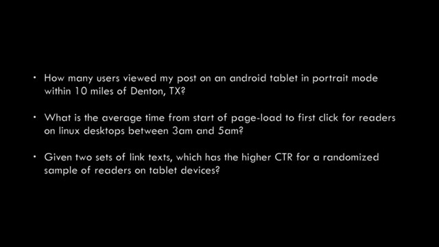 • How many users viewed my post on an android tablet in portrait mode
within 10 miles of Denton, TX?
• What is the average time from start of page-load to first click for readers
on linux desktops between 3am and 5am?
• Given two sets of link texts, which has the higher CTR for a randomized
sample of readers on tablet devices?
