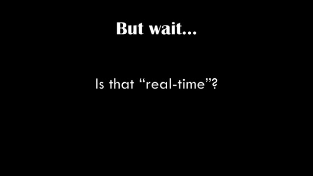 But wait…
Is that “real-time”?
