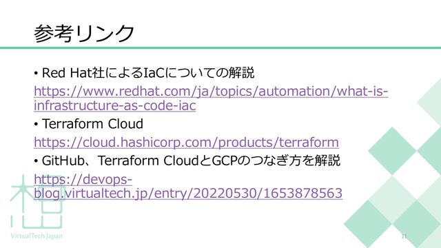 参考リンク
• Red Hat社によるIaCについての解説
https://www.redhat.com/ja/topics/automation/what-is-
infrastructure-as-code-iac
• Terraform Cloud
https://cloud.hashicorp.com/products/terraform
• GitHub、Terraform CloudとGCPのつなぎ⽅を解説
https://devops-
blog.virtualtech.jp/entry/20220530/1653878563
11
