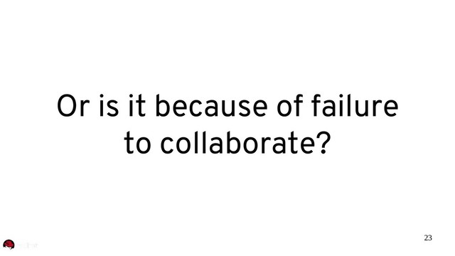 23
Or is it because of failure
to collaborate?
