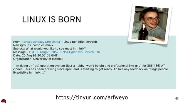 46
LINUX IS BORN
From: torvalds@klaava.Helsinki.FI (Linus Benedict Torvalds)
Newsgroups: comp.os.minix
Subject: What would you like to see most in minix?
Message-ID: <1991Aug25.205708.9541@klaava.Helsinki.FI>
Date: 25 Aug 91 20:57:08 GMT
Organization: University of Helsinki
“I'm doing a (free) operating system (just a hobby, won't be big and professional like gnu) for 386(486) AT
clones. This has been brewing since april, and is starting to get ready. I'd like any feedback on things people
like/dislike in minix ...”
https://tinyurl.com/arfweyo
