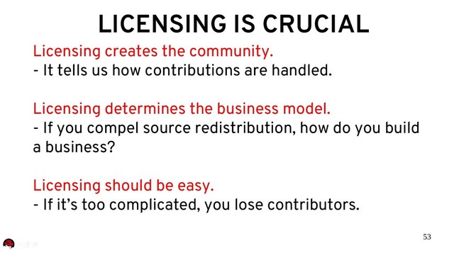 53
LICENSING IS CRUCIAL
Licensing creates the community.
- It tells us how contributions are handled.
Licensing determines the business model.
- If you compel source redistribution, how do you build
a business?
Licensing should be easy.
- If it’s too complicated, you lose contributors.
