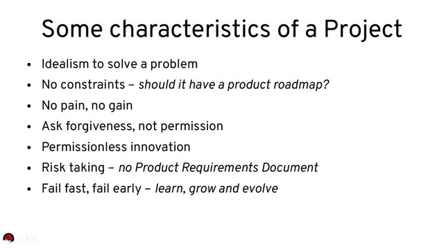 ●
Idealism to solve a problem
●
No constraints – should it have a product roadmap?
●
No pain, no gain
●
Ask forgiveness, not permission
●
Permissionless innovation
●
Risk taking – no Product Requirements Document
●
Fail fast, fail early – learn, grow and evolve
Some characteristics of a Project
