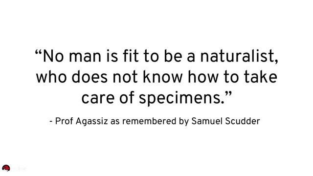 “No man is fit to be a naturalist,
who does not know how to take
care of specimens.”
- Prof Agassiz as remembered by Samuel Scudder
