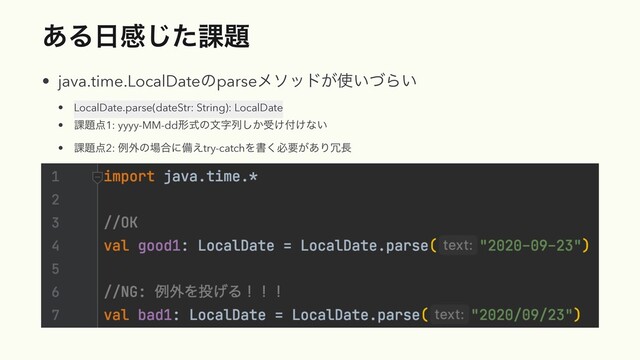 ͋Δ೔ײͨ͡՝୊
• java.time.LocalDateͷparseϝιου͕࢖͍ͮΒ͍
• LocalDate.parse(dateStr: String): LocalDate
• ՝୊఺1: yyyy-MM-ddܗࣜͷจࣈྻ͔͠ड͚෇͚ͳ͍
• ՝୊఺2: ྫ֎ͷ৔߹ʹඋ͑try-catchΛॻ͘ඞཁ͕͋Γ৑௕
