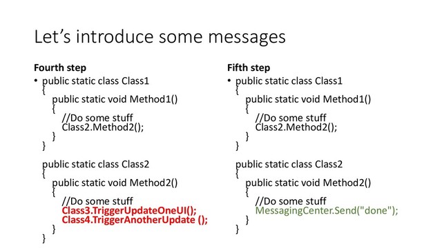 Let’s introduce some messages
Fourth step
• public static class Class1
{
public static void Method1()
{
//Do some stuff
Class2.Method2();
}
}
public static class Class2
{
public static void Method2()
{
//Do some stuff
Class3.TriggerUpdateOneUI();
Class4.TriggerAnotherUpdate ();
}
}
Fifth step
• public static class Class1
{
public static void Method1()
{
//Do some stuff
Class2.Method2();
}
}
public static class Class2
{
public static void Method2()
{
//Do some stuff
MessagingCenter.Send("done");
}
}
