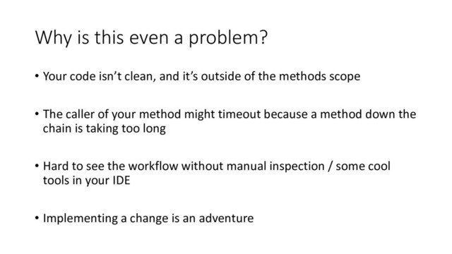 Why is this even a problem?
• Your code isn’t clean, and it’s outside of the methods scope
• The caller of your method might timeout because a method down the
chain is taking too long
• Hard to see the workflow without manual inspection / some cool
tools in your IDE
• Implementing a change is an adventure

