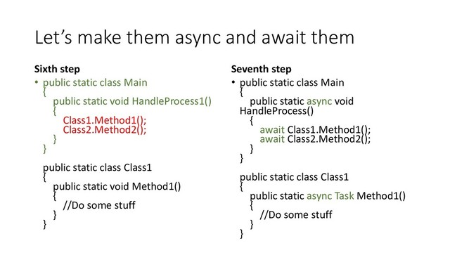 Let’s make them async and await them
Sixth step
• public static class Main
{
public static void HandleProcess1()
{
Class1.Method1();
Class2.Method2();
}
}
public static class Class1
{
public static void Method1()
{
//Do some stuff
}
}
Seventh step
• public static class Main
{
public static async void
HandleProcess()
{
await Class1.Method1();
await Class2.Method2();
}
}
public static class Class1
{
public static async Task Method1()
{
//Do some stuff
}
}
