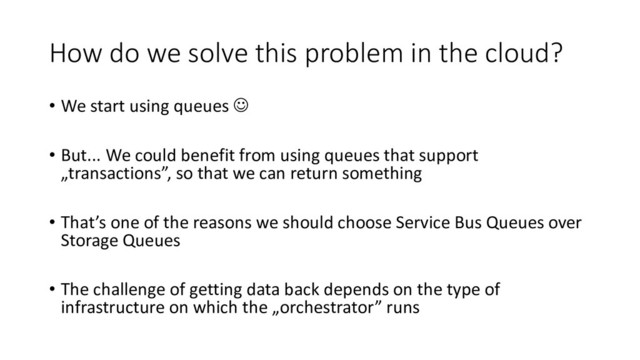 How do we solve this problem in the cloud?
• We start using queues ☺
• But... We could benefit from using queues that support
„transactions”, so that we can return something
• That’s one of the reasons we should choose Service Bus Queues over
Storage Queues
• The challenge of getting data back depends on the type of
infrastructure on which the „orchestrator” runs
