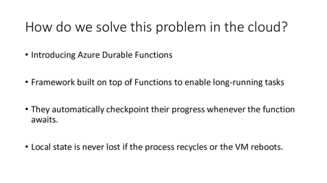 How do we solve this problem in the cloud?
• Introducing Azure Durable Functions
• Framework built on top of Functions to enable long-running tasks
• They automatically checkpoint their progress whenever the function
awaits.
• Local state is never lost if the process recycles or the VM reboots.
