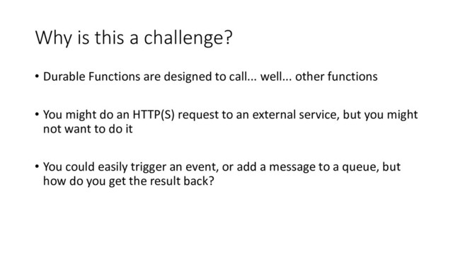 Why is this a challenge?
• Durable Functions are designed to call... well... other functions
• You might do an HTTP(S) request to an external service, but you might
not want to do it
• You could easily trigger an event, or add a message to a queue, but
how do you get the result back?
