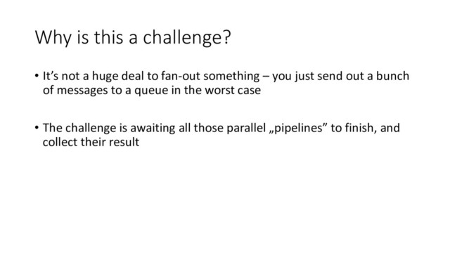 Why is this a challenge?
• It’s not a huge deal to fan-out something – you just send out a bunch
of messages to a queue in the worst case
• The challenge is awaiting all those parallel „pipelines” to finish, and
collect their result
