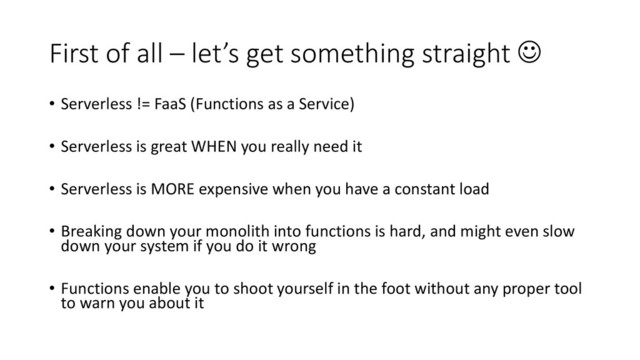 First of all – let’s get something straight ☺
• Serverless != FaaS (Functions as a Service)
• Serverless is great WHEN you really need it
• Serverless is MORE expensive when you have a constant load
• Breaking down your monolith into functions is hard, and might even slow
down your system if you do it wrong
• Functions enable you to shoot yourself in the foot without any proper tool
to warn you about it
