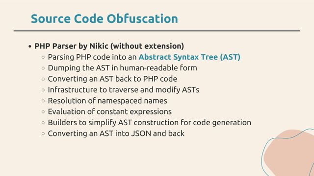 PHP Parser by Nikic (without extension)
Parsing PHP code into an Abstract Syntax Tree (AST)
Dumping the AST in human-readable form
Converting an AST back to PHP code
Infrastructure to traverse and modify ASTs
Resolution of namespaced names
Evaluation of constant expressions
Builders to simplify AST construction for code generation
Converting an AST into JSON and back
Source Code Obfuscation

