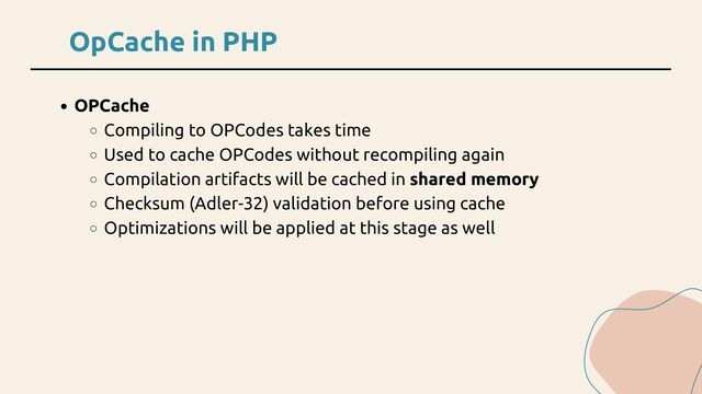 OpCache in PHP
OPCache
Compiling to OPCodes takes time
Used to cache OPCodes without recompiling again
Compilation artifacts will be cached in shared memory
Checksum (Adler-32) validation before using cache
Optimizations will be applied at this stage as well
