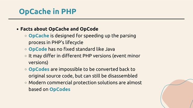 OpCache in PHP
Facts about OpCache and OpCode
OpCache is designed for speeding up the parsing
process in PHP's lifecycle
OpCode has no fixed standard like Java
It may differ in different PHP versions (event minor
versions)
OpCodes are impossible to be converted back to
original source code, but can still be disassembled
Modern commercial protection solutions are almost
based on OpCodes
