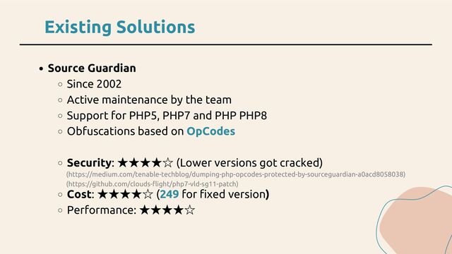 Existing Solutions
Source Guardian
Since 2002
Active maintenance by the team
Support for PHP5, PHP7 and PHP PHP8
Obfuscations based on OpCodes
Security:
★★★★☆ (Lower versions got cracked)
Cost:
★★★★☆ (249 for fixed version)
Performance:
★★★★☆
(https://medium.com/tenable-techblog/dumping-php-opcodes-protected-by-sourceguardian-a0acd8058038)
(https://github.com/clouds-flight/php7-vld-sg11-patch)

