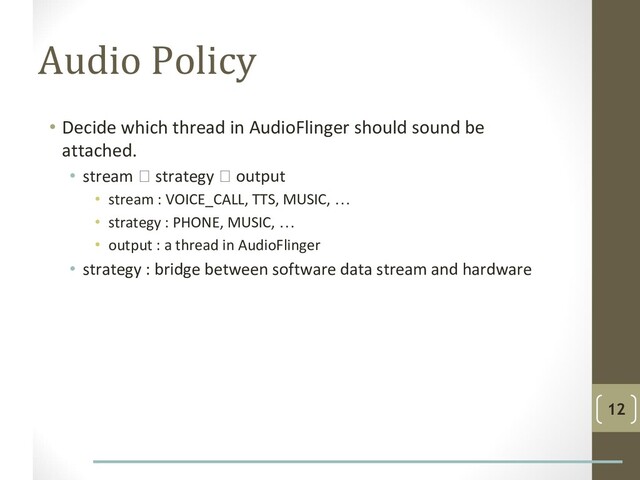 Audio Policy
• Decide which thread in AudioFlinger should sound be
attached.
• stream  strategy  output
• stream : VOICE_CALL, TTS, MUSIC, …
• strategy : PHONE, MUSIC, …
• output : a thread in AudioFlinger
• strategy : bridge between software data stream and hardware
12
