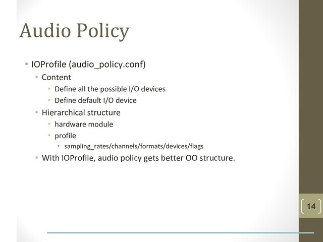 Audio Policy
• IOProfile (audio_policy.conf)
• Content
• Define all the possible I/O devices
• Define default I/O device
• Hierarchical structure
• hardware module
• profile
• sampling_rates/channels/formats/devices/flags
• With IOProfile, audio policy gets better OO structure.
14

