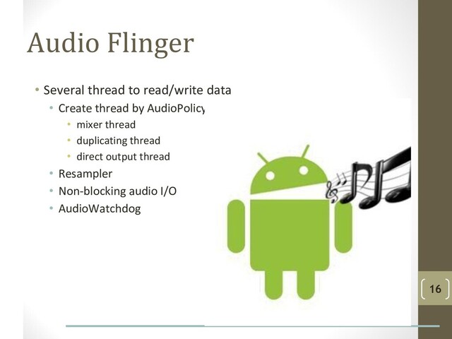 Audio Flinger
• Several thread to read/write data
• Create thread by AudioPolicy
• mixer thread
• duplicating thread
• direct output thread
• Resampler
• Non-blocking audio I/O
• AudioWatchdog
16
