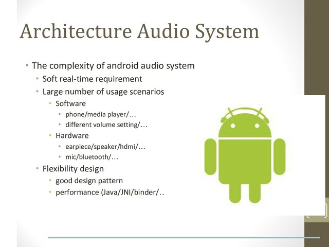 Architecture Audio System
• The complexity of android audio system
• Soft real-time requirement
• Large number of usage scenarios
• Software
• phone/media player/…
• different volume setting/…
• Hardware
• earpiece/speaker/hdmi/…
• mic/bluetooth/…
• Flexibility design
• good design pattern
• performance (Java/JNI/binder/…)
6
