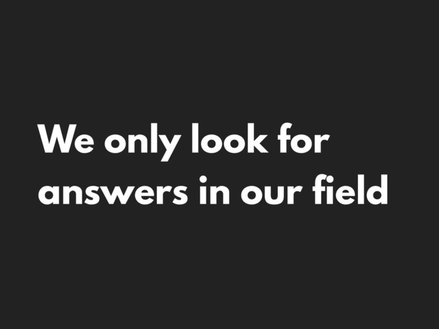 We only look for
answers in our field
