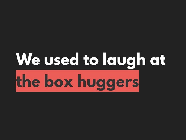 We used to laugh at
the box huggers
