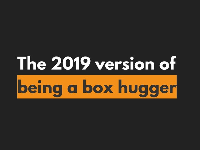 The 2019 version of
being a box hugger
