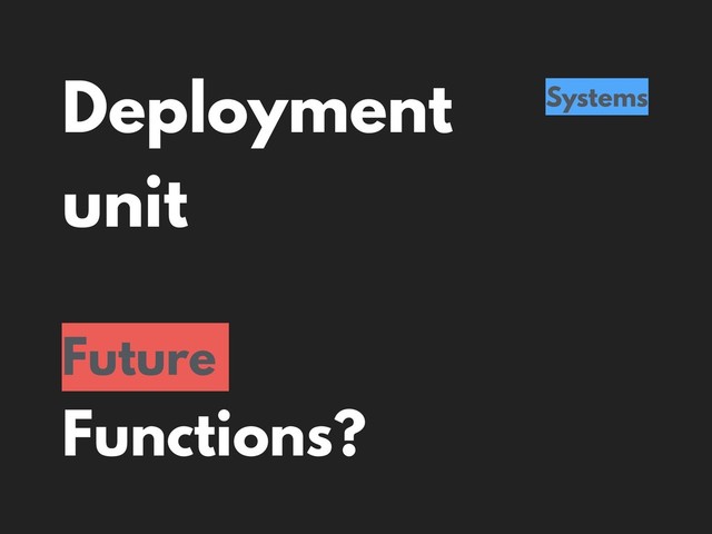 Deployment
unit
Systems
Future
Functions?
