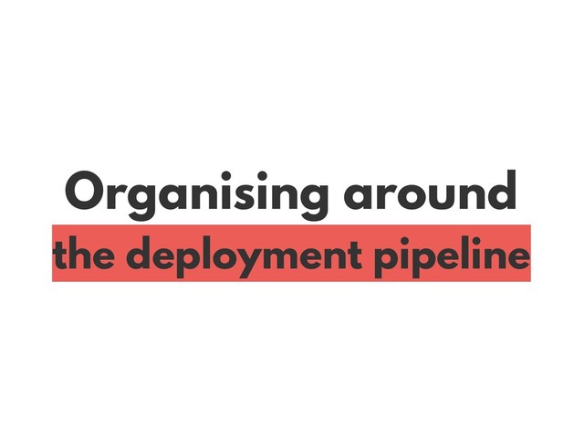 Organising around
the deployment pipeline
