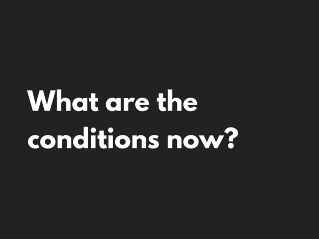 What are the
conditions now?
